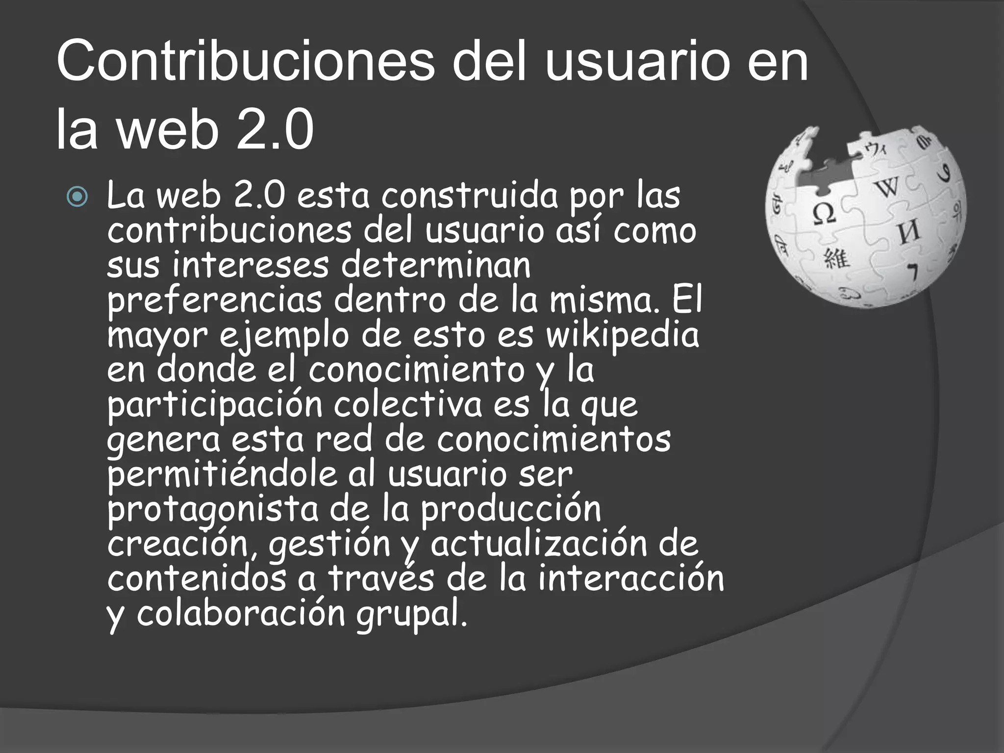 Contribuciones del usuario en
la web 2.0
   La web 2.0 esta construida por las
    contribuciones del usuario así como
    sus intereses determinan
    preferencias dentro de la misma. El
    mayor ejemplo de esto es wikipedia
    en donde el conocimiento y la
    participación colectiva es la que
    genera esta red de conocimientos
    permitiéndole al usuario ser
    protagonista de la producción
    creación, gestión y actualización de
    contenidos a través de la interacción
    y colaboración grupal.
 