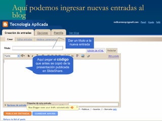 Aquí podemos ingresar nuevas entradas al blog Aquí pegar el  código  que antes se copió de la presentación publicada en SlideShare. Dar un título a la nueva entrada 