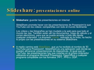 Slideshare:  presentaciones online   Slideshare:  guardar las presentaciones en Internet SlideShare promete hacer con las presentaciones de Powerpoint lo que YouTube con los vídeos: compartirlas con todo el mundo fácilmente    Los vídeos y las fotografías se han mudado a la web para que todo el mundo las vea. También están allí los documentos, hojas de cálculo y el correo electrónico, para que se pueda acceder a todo ello desde cualquier ordenador. La empresa  Uzanto,  radicada en la India, ha hecho lo propio con las presentaciones en su sistema SlideShare. A medio camino está  SlideShare ,  que ya ha recibido el nombre de 'El YouTube para Powerpoint'. SlideShare es una aplicación web donde se pueden almacenar presentaciones de diapositivas. Al igual que en YouTube, las presentaciones hay que crearlas en el propio ordenador utilizando el programa Microsoft Powerpoint, OpenOffice o cualquier programa compatible con los formatos .PPT, .PPS u .ODP. 