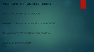 UNIVERSUDAD DE SANTANDER (UDES)
FACULTAD DE CIENCIAS DE LA EDUACION
MAESTRIA EN GESTION DE LA CIENCIA Y LA TECNOLOGIA
GERENIA DE PROYECTOS DE TECNOLOGIA EDUATIVA
MARIA YANET TORRES DUITAMA
2016
 