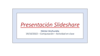 Presentación Slideshare
Héctor Anchundia
19/10/2022 – Computación – Actividad en clase
 