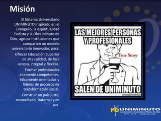 Misión
       El Sistema Universitario
  UNIMINUTO inspirado en el
   Evangelio, la espiritualidad
  Eudista y la Obra Minuto de
Dios, agrupa Instituciones que
         comparten un modelo
 universitario innovador, para:
   Ofrecer Educación Superior
        de alta calidad, de fácil
     acceso, integral y flexible.
           Formar profesionales
      altamente competentes,
      éticamente orientados y
         líderes de procesos de
          transformación social.
        Construir un país justo,
   reconciliado, fraternal y en
                            paz.
 