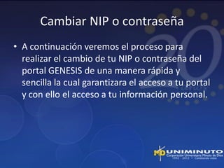 Cambiar NIP o contraseña
• A continuación veremos el proceso para
  realizar el cambio de tu NIP o contraseña del
  portal GENESIS de una manera rápida y
  sencilla la cual garantizara el acceso a tu portal
  y con ello el acceso a tu información personal.
 