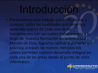 Introducción
• Presentamos este trabajo con el fin de dar a
  conocer, todas las cualidades que tiene la y
  aprender acerca de cada una de las
  herramientas con las cuales trabajaremos a lo
  largo de nuestra formación en Universidad
  Minuto de Dios, lograrlas aplicar y ponerlas en
  práctica, a través de nuevos métodos los
  cuales permiten nuestro desarrollo integral en
  cada una de las áreas desde el punto de vista
  informático.
 
