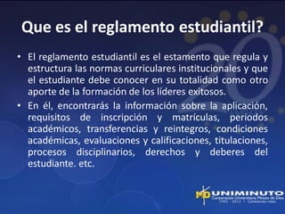 Que es el reglamento estudiantil?
• El reglamento estudiantil es el estamento que regula y
  estructura las normas curriculares institucionales y que
  el estudiante debe conocer en su totalidad como otro
  aporte de la formación de los líderes exitosos.
• En él, encontrarás la información sobre la aplicación,
  requisitos de inscripción y matrículas, periodos
  académicos, transferencias y reintegros, condiciones
  académicas, evaluaciones y calificaciones, titulaciones,
  procesos disciplinarios, derechos y deberes del
  estudiante. etc.
 
