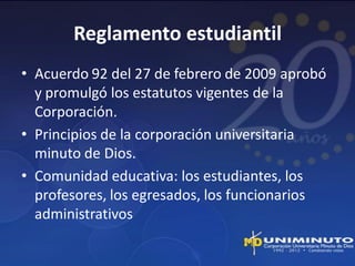 Reglamento estudiantil
• Acuerdo 92 del 27 de febrero de 2009 aprobó
  y promulgó los estatutos vigentes de la
  Corporación.
• Principios de la corporación universitaria
  minuto de Dios.
• Comunidad educativa: los estudiantes, los
  profesores, los egresados, los funcionarios
  administrativos
 