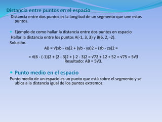 Distancia entre puntos en el espacio
Distancia entre dos puntos es la longitud de un segmento que une estos
puntos.
 Ejemplo de como hallar la distancia entre dos puntos en espacio
Hallar la distancia entre los puntos A(-1, 3, 3) y B(6, 2, -2).
Solución.
AB = √(xb - xa)2 + (yb - ya)2 + (zb - za)2 =
= √(6 - (-1))2 + (2 - 3)2 + (-2 - 3)2 = √72 + 12 + 52 = √75 = 5√3
Resultado: AB = 5√3.
 Punto medio en el espacio
Punto medio de un espacio es un punto que está sobre el segmento y se
ubica a la distancia igual de los puntos extremos.
 