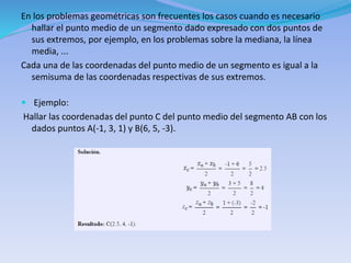 En los problemas geométricas son frecuentes los casos cuando es necesario
hallar el punto medio de un segmento dado expresado con dos puntos de
sus extremos, por ejemplo, en los problemas sobre la mediana, la línea
media, ...
Cada una de las coordenadas del punto medio de un segmento es igual a la
semisuma de las coordenadas respectivas de sus extremos.
 Ejemplo:
Hallar las coordenadas del punto C del punto medio del segmento AB con los
dados puntos A(-1, 3, 1) y B(6, 5, -3).
 