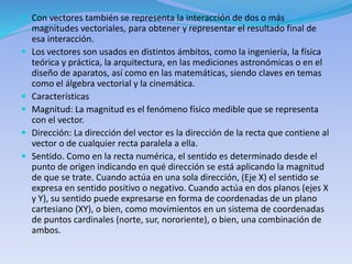  Con vectores también se representa la interacción de dos o más
magnitudes vectoriales, para obtener y representar el resultado final de
esa interacción.
 Los vectores son usados en distintos ámbitos, como la ingeniería, la física
teórica y práctica, la arquitectura, en las mediciones astronómicas o en el
diseño de aparatos, así como en las matemáticas, siendo claves en temas
como el álgebra vectorial y la cinemática.
 Características
 Magnitud: La magnitud es el fenómeno físico medible que se representa
con el vector.
 Dirección: La dirección del vector es la dirección de la recta que contiene al
vector o de cualquier recta paralela a ella.
 Sentido. Como en la recta numérica, el sentido es determinado desde el
punto de origen indicando en qué dirección se está aplicando la magnitud
de que se trate. Cuando actúa en una sola dirección, (Eje X) el sentido se
expresa en sentido positivo o negativo. Cuando actúa en dos planos (ejes X
y Y), su sentido puede expresarse en forma de coordenadas de un plano
cartesiano (XY), o bien, como movimientos en un sistema de coordenadas
de puntos cardinales (norte, sur, nororiente), o bien, una combinación de
ambos.
 