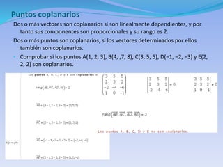 Puntos coplanarios
Dos o más vectores son coplanarios si son linealmente dependientes, y por
tanto sus componentes son proporcionales y su rango es 2.
Dos o más puntos son coplanarios, si los vectores determinados por ellos
también son coplanarios.
• Comprobar si los puntos A(1, 2, 3), B(4, ,7, 8), C(3, 5, 5), D(−1, −2, −3) y E(2,
2, 2) son coplanarios.
 