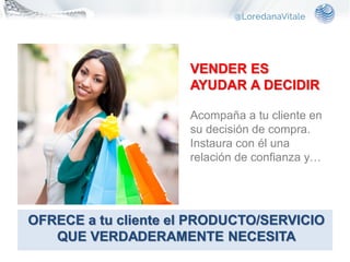 VENDER ES
AYUDAR A DECIDIR
Acompaña a tu cliente en
su decisión de compra.
Instaura con él una
relación de confianza y…
OFRECE a tu cliente el PRODUCTO/SERVICIO
QUE VERDADERAMENTE NECESITA
 