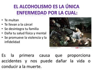 •   Te multan
•   Te llevan a la cárcel
•   Se desintegra tu familia
•   Daña tu salud física y mental
•   Se promueve la violencia y la
    infidelidad


Es la primera causa que proporciona
accidentes y nos puede dañar la vida o
conducir a la muerte.
 