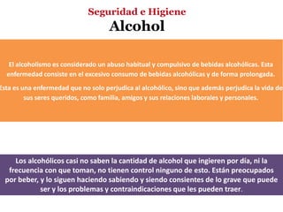 Seguridad e Higiene
                                     Alcohol

   El alcoholismo es considerado un abuso habitual y compulsivo de bebidas alcohólicas. Esta
  enfermedad consiste en el excesivo consumo de bebidas alcohólicas y de forma prolongada.
Esta es una enfermedad que no solo perjudica al alcohólico, sino que además perjudica la vida de
         sus seres queridos, como familia, amigos y sus relaciones laborales y personales.




     Los alcohólicos casi no saben la cantidad de alcohol que ingieren por día, ni la
   frecuencia con que toman, no tienen control ninguno de esto. Están preocupados
  por beber, y lo siguen haciendo sabiendo y siendo consientes de lo grave que puede
             ser y los problemas y contraindicaciones que les pueden traer.
 
