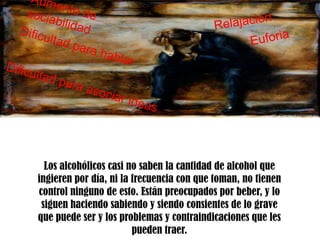 Los alcohólicos casi no saben la cantidad de alcohol que
ingieren por día, ni la frecuencia con que toman, no tienen
control ninguno de esto. Están preocupados por beber, y lo
 siguen haciendo sabiendo y siendo consientes de lo grave
que puede ser y los problemas y contraindicaciones que les
                        pueden traer.
 