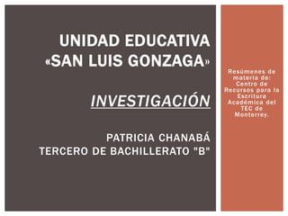 Resúmenes de 
mater ia de: 
Cent ro de 
Recursos para la 
Escr i tura 
Académica del 
TEC de 
Monter rey. 
UNIDAD EDUCATIVA 
«SAN LUIS GONZAGA» 
INVESTIGACIÓN 
PATRICIA CHANABÁ 
TERCERO DE BACHILLERATO "B" 
 