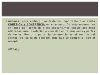  Además, para elaborar un texto es impor tante que exista 
COHESIÓN Y COHERENCIA en el mismo. De esta manera, se 
entiende por cohesión a los mecanismos lingüísticos bien 
utilizados para la relación o conexión entre oraciones y par tes 
de textos. Por otra par te, la coherencia es el sentido del 
escrito, su lógica de conocimiento que se compar te con el 
receptor. 
(CREA) 2 
 