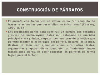 CONSTRUCCIÓN DE PÁRRAFOS 
 El párrafo con frecuencia se define como “u n conjunto de 
frases relacionadas que desarrollan un único tema” (Cassany, 
1999, p. 84) . 
 Las recomendaciones para construir un párrafo son sencillas 
y sirven de mucha ayuda. Estas son: enfocarse en una idea 
principal clara y única, empezar con una oración temática que 
permite mantener el enfoque del párrafo, desarrollar la idea, 
ilustrar la idea con ejemplos como citar otros textos, 
argumentar y apoyar dicha idea, etc. , y finalmente, hacer 
transiciones claras, es decir conectar los párrafos de forma 
lógica para el lector. 
 