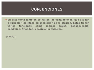  En este tema también se hal lan las conjunciones, que ayudan 
a conectar las ideas en el interior de la oración. Éstas tienen 
varias funciones como indicar causa, consecuencia, 
condición, final idad, oposición u objeción. 
(CREA)3 
CONJUNCIONES 
 