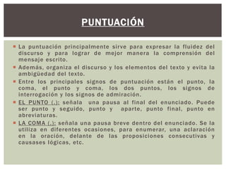 PUNTUACIÓN 
 La puntuación principalmente si rve para expresar la fluidez del 
discurso y para lograr de mejor manera la comprensión del 
mensaje escri to. 
 Además, organiza el discurso y los elementos del texto y evi ta la 
ambigüedad del texto. 
 Ent re los principales signos de puntuación están el punto, la 
coma, el punto y coma, los dos puntos, los signos de 
interrogación y los signos de admiración. 
 EL PUNTO ( . ) : señala una pausa al final del enunciado. Puede 
ser punto y seguido, punto y apar te, punto final , punto en 
abreviaturas. 
 LA COMA ( , ) : señala una pausa breve dentro del enunciado. Se la 
uti l iza en di ferentes ocasiones, para enumerar, una aclaración 
en la oración, delante de las proposiciones consecutivas y 
causases lógicas, etc. 
 