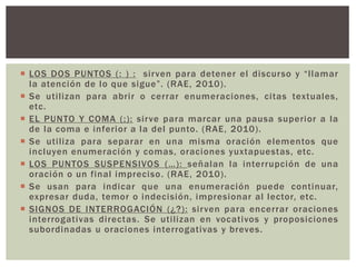  LOS DOS PUNTOS ( : ) : si rven para detener el discurso y “l l amar 
la atención de lo que s i g ue ” . (RAE, 2010). 
 Se uti l izan para abrir o cerrar enumeraciones, ci tas textuales, 
etc. 
 EL PUNTO Y COMA ( ; ) : sirve para marcar una pausa superior a la 
de la coma e inferior a la del punto. (RAE, 2010). 
 Se uti l iza para separar en una misma oración elementos que 
incluyen enumeración y comas, oraciones yuxtapuestas, etc. 
 LOS PUNTOS SUSPENSIVOS (…) : señalan la interrupción de una 
oración o un final impreciso. (RAE, 2010). 
 Se usan para indicar que una enumeración puede continuar, 
expresar duda, temor o indecisión, impresionar al lector, etc. 
 SIGNOS DE INTERROGACIÓN (¿?) : sirven para encerrar oraciones 
interrogativas di rectas. Se uti l izan en vocativos y proposiciones 
subordinadas u oraciones interrogativas y breves. 
 