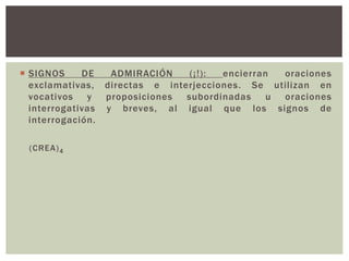  SIGNOS DE ADMIRACIÓN (¡ !) : encierran oraciones 
exclamativas, directas e interjecciones. Se utilizan en 
vocativos y proposiciones subordinadas u oraciones 
interrogativas y breves, al igual que los signos de 
interrogación. 
(CREA)4 
 