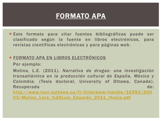 FORMATO APA 
 Este formato para citar fuentes bibliográficas puede ser 
clasi ficado según la fuente en libros electrónicos, para 
revistas científicas electrónicas y para páginas web. 
 FORMATO APA EN LIBROS ELECTRÓNICOS 
Por ejemplo: 
Molina, L.E. (2011) . Narrativa de drogas: una investigación 
transatlántica en la producción cultural de España, México y 
Colombia. (Tesis doctoral , University of Ottawa, Canada). 
Recuperada de: 
http://www.ruor.uottawa.ca/fr/bitstream/handle/10393/200 
03/Mol ina_Lora_%20Luis_Eduardo_2011_thesis.pdf 
 