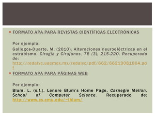  FORMATO APA PARA REVISTAS CIENTÍFICAS ELECTRÓNICAS 
Por ejemplo: 
Gallegos-Duar te, M. (2010) . Alteraciones neuroeléctricas en el 
estrabismo. Cirugía y Cirujanos, 78 (3), 215-220. Recuperado 
de: 
http://redalyc.uaemex.mx/redalyc/pdf/662/66219081004.pd 
f 
 FORMATO APA PARA PÁGINAS WEB 
Por ejemplo: 
Blum, L. (s.f . ) . Lenore Blum’ s Home Page. Carnegie Mellon, 
School of Computer Science. Recuperado de: 
http://www.cs.cmu.edu/~lblum/ 
 
