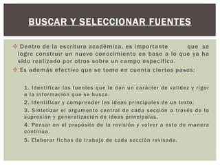 BUSCAR Y SELECCIONAR FUENTES 
 Dentro de la escritura académica, es impor tante que se 
logre construir un nuevo conocimiento en base a lo que ya ha 
sido real izado por otros sobre un campo especifico. 
 Es además efectivo que se tome en cuenta cier tos pasos: 
1. Identi ficar las fuentes que le dan un carácter de val idez y rigor 
a la información que se busca. 
2. Ident i ficar y comprender las ideas pr incipales de un texto. 
3. Sintetizar el argumento cent ral de cada sección a t ravés de la 
supresión y general ización de ideas pr incipales. 
4. Pensar en el propósi to de la revisión y volver a este de manera 
cont inua. 
5. Elaborar fichas de t rabajo de cada sección revisada. 
 
