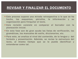 REVISAR Y FINALIZAR EL DOCUMENTO 
 Este proceso supone una mirada retrospectiva a lo que se ha 
hecho, los esquemas, párrafos, la información y su 
organización para finiquitar el texto. 
 Esta revisión consiste en comparar el borrador con la 
planeación inicial . 
 En esta fase son de gran ayuda las listas de verificación, las 
gramáticas, los manuales de esti lo, diccionarios, etc. 
 Para esto, se analiza el nivel del contenido, de la lengua y del 
formato y presentación. Además, se revisa la estructura del 
texto, al mismo tiempo que se lo pueda identificar y 
entenderse como tal . 
 