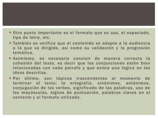  Otro punto impor tante es el formato que se usa, el espaciado, 
tipo de letra, etc. 
 También se verifica que el contenido se adapte a la audiencia 
a la que va dirigido, así como su validación y la progresión 
temática. 
 Asimismo, es necesario concluir de manera correcta la 
cohesión del texto, es decir que las conjunciones estén bien 
relacionadas con cada párrafo y que exista una lógica en las 
ideas descritas. 
 Por último, son tópicos trascendentes al momento de 
terminar el texto: la or tografía, sinónimos, antónimos, 
conjugación de los verbos, signi ficado de las palabras, uso de 
las mayúsculas, signos de puntuación, palabras claves en el 
contexto y el formato uti l izado. 
 