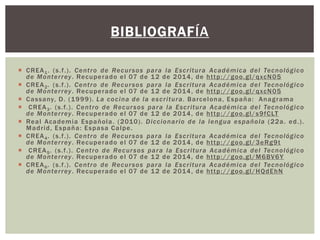 BIBLIOGRAFÍA 
 CREA1. (s. f . ) . Cent ro de Recursos para la Escr i tura Académica del Tecnológico 
de Monter rey. Recuperado el 07 de 12 de 2014, de ht tp://goo.gl/qxcN05 
 CREA2. (s. f . ) . Cent ro de Recursos para la Escr i tura Académica del Tecnológico 
de Monter rey. Recuperado el 07 de 12 de 2014, de ht tp://goo.gl/qxcN05 
 Cassany, D. (1999) . La cocina de la escr i tura. Barcelona, España: Anagrama 
 CREA3. (s. f . ) . Cent ro de Recur sos para la Escr i tura Académica del Tecnológico 
de Monter rey. Recuperado el 07 de 12 de 2014, de ht tp://goo.gl/s9fCLT 
 Real Academia Española. (2010) . Diccionar io de la lengua española (22a. ed. ) . 
Madr id, España: Espasa Calpe. 
 CREA4. (s. f . ) . Cent ro de Recursos para la Escr i tura Académica del Tecnológico 
de Monter rey. Recuperado el 07 de 12 de 2014, de ht tp://goo.gl/3eRg9t 
 CREA5. (s. f . ) . Cent ro de Recur sos para la Escr i tura Académica del Tecnológico 
de Monter rey. Recuperado el 07 de 12 de 2014, de ht tp://goo.gl/M6BV6Y 
 CREA6. (s. f . ) . Cent ro de Recursos para la Escr i tura Académica del Tecnológico 
de Monter rey. Recuperado el 07 de 12 de 2014, de ht tp://goo.gl/HQdEhN 
