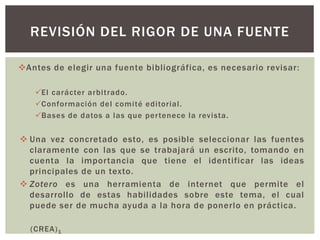 REVISIÓN DEL RIGOR DE UNA FUENTE 
Antes de elegir una fuente bibliográfica, es necesario revisar: 
El carácter arbi t rado. 
Conformación del comi té edi tor ial . 
Bases de datos a las que per tenece la revista. 
 Una vez concretado esto, es posible seleccionar las fuentes 
claramente con las que se trabajará un escrito, tomando en 
cuenta la impor tancia que tiene el identificar las ideas 
principales de un texto. 
 Zotero es una herramienta de internet que permite el 
desarrollo de estas habil idades sobre este tema, el cual 
puede ser de mucha ayuda a la hora de ponerlo en práctica. 
(CREA)1 
 