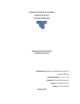 Instituto Universitario de Tecnología
Antonio José de Sucre
Extensión Barquisimeto
EJERCICIO PRÁCTICO DE
AMORTIZACIONES
Estudiantes de: Relaciones Industriales, Escuela 76
Adriana Villalobos
Cedula Identidad: V- 18.717.168
Asignatura: Matemática Financiera
Sección: S1 Intensivo 2017-2
Profesor.: Víctor Castillo
Octubre 2017
 