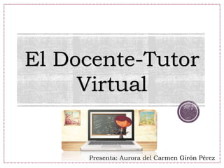 El Docente-Tutor
Virtual
Presenta: Aurora del Carmen Girón Pérez
 