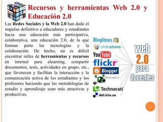 Las Redes Sociales y la Web 2.0 han dado el
impulso definitivo a educadores y estudiantes
hacia una educación más participativa,
colaborativa, una educación 2.0, de la que
forman parte las tecnologías y la
colaboración. De hecho, no es difícil
encontrar miles de herramientas y recursos
en internet para elearning, compartir
documentos, tests, actividades en grupo, etc.,
que favorecen y facilitan la interacción y la
comunicación activa de los estudiantes y los
profesores haciendo que las metodologías de
estudio y aprendizaje sean más atractivas y
productivas.
 