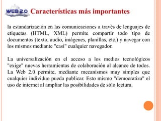 la estandarización en las comunicaciones a través de lenguajes de
etiquetas (HTML, XML) permite compartir todo tipo de
documentos (texto, audio, imágenes, planillas, etc.) y navegar con
los mismos mediante "casi" cualquier navegador.

La universalización en el acceso a los medios tecnológicos
"exige" nuevas herramientas de colaboración al alcance de todos.
La Web 2.0 permite, mediante mecanismos muy simples que
cualquier individuo pueda publicar. Esto mismo "democratiza" el
uso de internet al ampliar las posibilidades de sólo lectura.
 