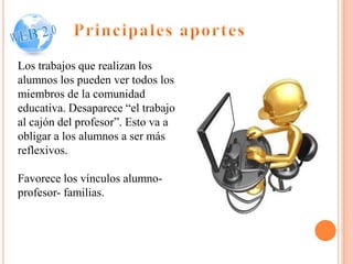 Los trabajos que realizan los
alumnos los pueden ver todos los
miembros de la comunidad
educativa. Desaparece “el trabajo
al cajón del profesor”. Esto va a
obligar a los alumnos a ser más
reflexivos.

Favorece los vínculos alumno-
profesor- familias.
 