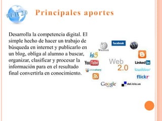 Desarrolla la competencia digital. El
simple hecho de hacer un trabajo de
búsqueda en internet y publicarlo en
un blog, obliga al alumno a buscar,
organizar, clasificar y procesar la
información para en el resultado
final convertirla en conocimiento.
 
