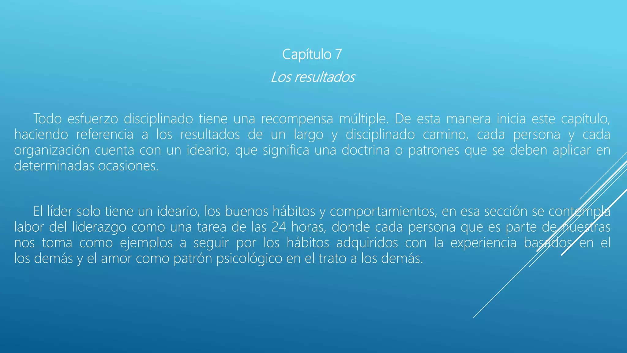 Capítulo 7
Los resultados
Todo esfuerzo disciplinado tiene una recompensa múltiple. De esta manera inicia este capítulo,
haciendo referencia a los resultados de un largo y disciplinado camino, cada persona y cada
organización cuenta con un ideario, que significa una doctrina o patrones que se deben aplicar en
determinadas ocasiones.
El líder solo tiene un ideario, los buenos hábitos y comportamientos, en esa sección se contempla
labor del liderazgo como una tarea de las 24 horas, donde cada persona que es parte de nuestras
nos toma como ejemplos a seguir por los hábitos adquiridos con la experiencia basados en el
los demás y el amor como patrón psicológico en el trato a los demás.
 