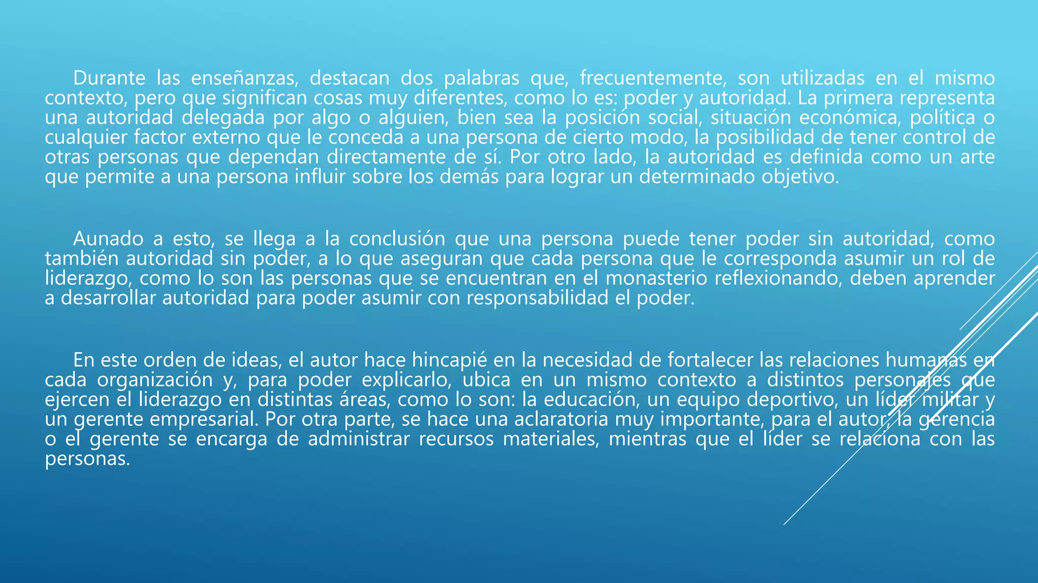 Durante las enseñanzas, destacan dos palabras que, frecuentemente, son utilizadas en el mismo
contexto, pero que significan cosas muy diferentes, como lo es: poder y autoridad. La primera representa
una autoridad delegada por algo o alguien, bien sea la posición social, situación económica, política o
cualquier factor externo que le conceda a una persona de cierto modo, la posibilidad de tener control de
otras personas que dependan directamente de sí. Por otro lado, la autoridad es definida como un arte
que permite a una persona influir sobre los demás para lograr un determinado objetivo.
Aunado a esto, se llega a la conclusión que una persona puede tener poder sin autoridad, como
también autoridad sin poder, a lo que aseguran que cada persona que le corresponda asumir un rol de
liderazgo, como lo son las personas que se encuentran en el monasterio reflexionando, deben aprender
a desarrollar autoridad para poder asumir con responsabilidad el poder.
En este orden de ideas, el autor hace hincapié en la necesidad de fortalecer las relaciones humanas en
cada organización y, para poder explicarlo, ubica en un mismo contexto a distintos personajes que
ejercen el liderazgo en distintas áreas, como lo son: la educación, un equipo deportivo, un líder militar y
un gerente empresarial. Por otra parte, se hace una aclaratoria muy importante, para el autor, la gerencia
o el gerente se encarga de administrar recursos materiales, mientras que el líder se relaciona con las
personas.
 