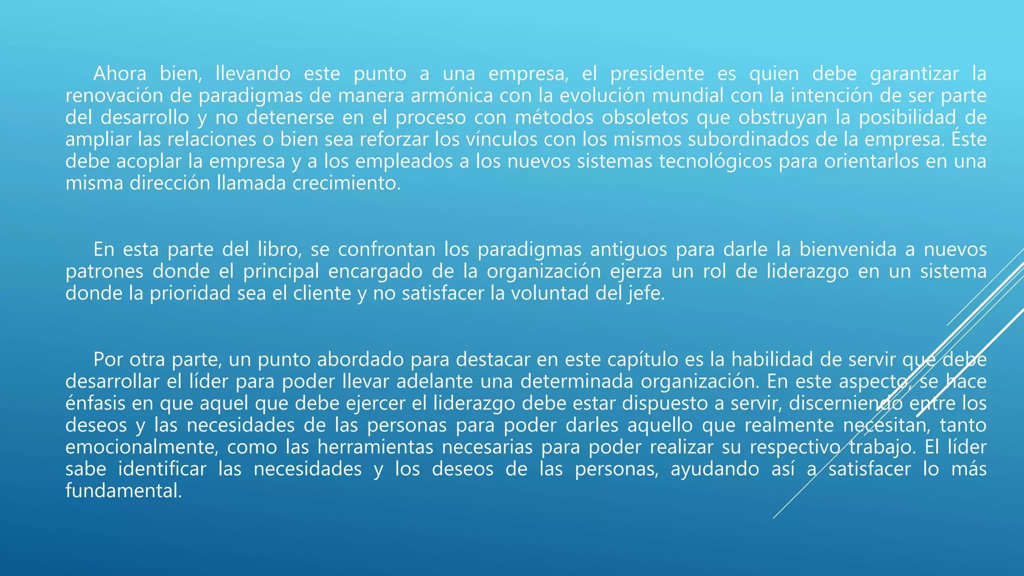 Ahora bien, llevando este punto a una empresa, el presidente es quien debe garantizar la
renovación de paradigmas de manera armónica con la evolución mundial con la intención de ser parte
del desarrollo y no detenerse en el proceso con métodos obsoletos que obstruyan la posibilidad de
ampliar las relaciones o bien sea reforzar los vínculos con los mismos subordinados de la empresa. Éste
debe acoplar la empresa y a los empleados a los nuevos sistemas tecnológicos para orientarlos en una
misma dirección llamada crecimiento.
En esta parte del libro, se confrontan los paradigmas antiguos para darle la bienvenida a nuevos
patrones donde el principal encargado de la organización ejerza un rol de liderazgo en un sistema
donde la prioridad sea el cliente y no satisfacer la voluntad del jefe.
Por otra parte, un punto abordado para destacar en este capítulo es la habilidad de servir que debe
desarrollar el líder para poder llevar adelante una determinada organización. En este aspecto, se hace
énfasis en que aquel que debe ejercer el liderazgo debe estar dispuesto a servir, discerniendo entre los
deseos y las necesidades de las personas para poder darles aquello que realmente necesitan, tanto
emocionalmente, como las herramientas necesarias para poder realizar su respectivo trabajo. El líder
sabe identificar las necesidades y los deseos de las personas, ayudando así a satisfacer lo más
fundamental.
 