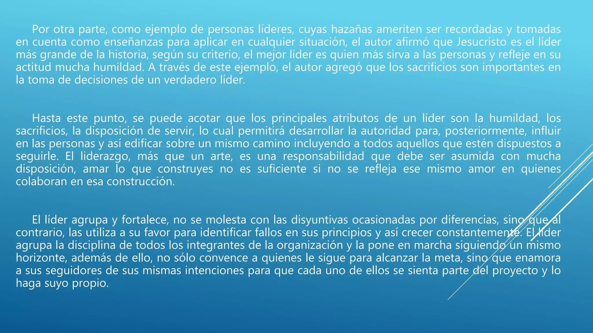 Por otra parte, como ejemplo de personas líderes, cuyas hazañas ameriten ser recordadas y tomadas
en cuenta como enseñanzas para aplicar en cualquier situación, el autor afirmó que Jesucristo es el líder
más grande de la historia, según su criterio, el mejor líder es quien más sirva a las personas y refleje en su
actitud mucha humildad. A través de este ejemplo, el autor agregó que los sacrificios son importantes en
la toma de decisiones de un verdadero líder.
Hasta este punto, se puede acotar que los principales atributos de un líder son la humildad, los
sacrificios, la disposición de servir, lo cual permitirá desarrollar la autoridad para, posteriormente, influir
en las personas y así edificar sobre un mismo camino incluyendo a todos aquellos que estén dispuestos a
seguirle. El liderazgo, más que un arte, es una responsabilidad que debe ser asumida con mucha
disposición, amar lo que construyes no es suficiente si no se refleja ese mismo amor en quienes
colaboran en esa construcción.
El líder agrupa y fortalece, no se molesta con las disyuntivas ocasionadas por diferencias, sino que al
contrario, las utiliza a su favor para identificar fallos en sus principios y así crecer constantemente. El líder
agrupa la disciplina de todos los integrantes de la organización y la pone en marcha siguiendo un mismo
horizonte, además de ello, no sólo convence a quienes le sigue para alcanzar la meta, sino que enamora
a sus seguidores de sus mismas intenciones para que cada uno de ellos se sienta parte del proyecto y lo
haga suyo propio.
 