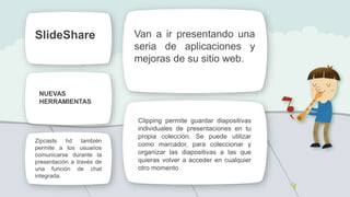 Van a ir presentando una
seria de aplicaciones y
mejoras de su sitio web.
Zipcasts hd también
permite a los usuarios
comunicarse durante la
presentación a través de
una función de chat
integrada.
Clipping permite guardar diapositivas
individuales de presentaciones en tu
propia colección. Se puede utilizar
como marcador, para coleccionar y
organizar las diapositivas a las que
quieras volver a acceder en cualquier
otro momento
NUEVAS
HERRAMIENTAS
SlideShare
 