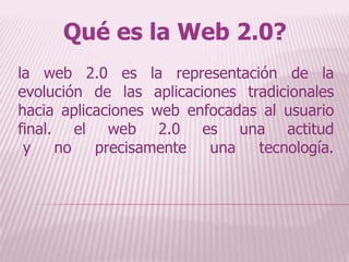 Qué es la Web 2.0? la web 2.0 es la representación de la evolución de las aplicaciones tradicionales hacia aplicaciones web enfocadas al usuario final. el web 2.0 es una actitud y no precisamente una tecnología. 