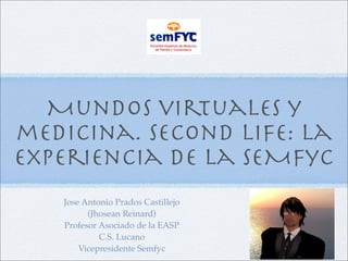 Mundos virtuales y
medicina. Second Life: la
experiencia de la SEMFyC
   Jose Antonio Prados Castillejo
         (Jhosean Reinard)
   Profesor Asociado de la EASP
            C.S. Lucano
       Vicepresidente Semfyc
 