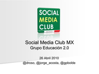 Social Media Club MXGrupo Educación 2.0 26 Abril 2010 @droso, @jorge_acosta, @gpbolde 