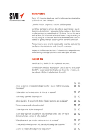 BENEFICIOS

                      Saber dónde está, dónde va, qué hace bien para potenciarlo y
                      qué hace mal para corregirlo.

                      Deﬁnir la misión, propósito y valores de la empresa.

                      Identiﬁcar los factores críticos de éxito de su empresa y sus in-
                      dicadores, la deﬁnición y alineación de las metas, es decir, tener
                      un plan por escrito, adquiriendo el hábito de dedicar tiempo a
                      realizar las actividades marcadas y de hacer un seguimiento grá-
                      ﬁco del plan y de la dirección del mismo teniéndolo bien comuni-
                      cado a su gente para que todos vayan en la misma dirección.

                      Acostumbrarse a no tener la cabeza sólo en el día a día dando
                      bandazos, sino trabajando en la dirección marcada.

                      Mejorar en habilidades de dirección tales como delegación, co-
                      municación y liderazgo y cómo construir equipos eﬁcaces.


                      INCIDE EN

                      Identiﬁcación y deﬁnición de un plan de empresa.

                      Identiﬁcación del estilo de dirección a través de una evaluación
                      de 3600 y su correspondiente plan de desarrollo y mejora, de-
                      sarrollando hábitos productivos de dirección.




                                                                                SI   NO
¿Tiene un plan de empresa deﬁnido por escrito, y puede medir el esfuerzo y
el progreso?

¿Sabe cuáles son los indicadores de éxito de su negocio?

¿Los mide y ﬁja metas para mejorar?

¿Hace reuniones de seguimiento de las metas y los logros con su equipo?

¿Todos remamos en la misma dirección?

¿Sabe el personal el plan de empresa?

¿Suele estar agobiado solucionando los problemas del día a día en vez de
dedicar su tiempo a temas de valor añadido?

¿Cree plenamente que si usted mejora, va mejor la empresa?

¿Sabe perfectamente qué hace mal, de qué pie cojea y qué hace bien?

¿Asume su responsabilidad personal para actuar?
 