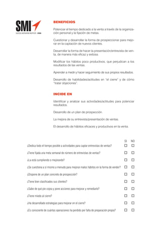 BENEFICIOS

                          Potenciar el tiempo dedicado a la venta a través de la organiza-
                          ción personal y la ﬁjación de metas.

                          Cuestionar y desarrollar la forma de prospeccionar para mejo-
                          rar en la captación de nuevos clientes.

                          Desarrollar la forma de hacer la presentación/entrevista de ven-
                          ta, de manera más eﬁcaz y exitosa.

                          Modiﬁcar los hábitos poco productivos, que perjudican a los
                          resultados de las ventas.

                          Aprender a medir y hacer seguimiento de sus propios resultados.

                          Desarrollo de habilidades/actitudes en “el cierre” y de cómo
                          “tratar objeciones”.


                          INCIDE EN

                          Identiﬁcar y analizar sus actividades/actitudes para potenciar
                          resultados.

                          Desarrollo de un plan de prospección.

                          La mejora de su entrevista/presentación de ventas.

                          El desarrollo de hábitos eﬁcaces y productivos en la venta.



                                                                                      SI   NO
¿Dedica todo el tiempo posible a actividades para captar entrevistas de ventas?

¿Tiene ﬁjada una meta semanal de número de entrevistas de ventas?

¿La está cumpliendo o mejorando?

¿Se cuestiona a sí mismo a menudo para mejorar malos hábitos en la forma de vender?

¿Dispone de un plan concreto de prospección?

¿Tiene bien clasiﬁcados sus clientes?

¿Sabe de qué pie cojea y pone acciones para mejorar y remediarlo?

¿Tiene miedo al cierre?

¿Ha desarrollado estrategias para mejorar en el cierre?

¿Es consciente de cuántas operaciones ha perdido por falta de preparación propia?
 