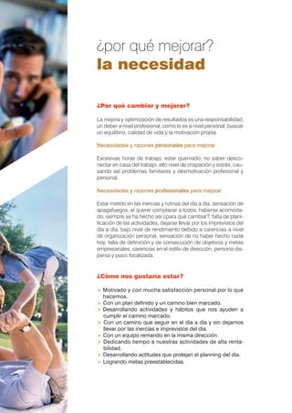 ¿por qué mejorar?
la necesidad

¿Por qué cambiar y mejorar?

La mejora y optimización de resultados es una responsabilidad,
un deber a nivel profesional, como lo es a nivel personal, buscar
un equilibrio, calidad de vida y la motivación propia.

Necesidades y razones personales para mejorar

Excesivas horas de trabajo, estar quemado, no saber desco-
nectar en casa del trabajo, alto nivel de crispación y estrés, cau-
sando así problemas familiares y desmotivación profesional y
personal.

Necesidades y razones profesionales para mejorar

Estar metido en las inercias y rutinas del día a día, sensación de
apagafuegos, el querer complacer a todos, haberse acomoda-
do, siempre se ha hecho así ¿para qué cambiar?, falta de plani-
ﬁcación de las actividades, dejarse llevar por los imprevistos del
día a día, bajo nivel de rendimiento debido a carencias a nivel
de organización personal, sensación de no haber hecho nada
hoy, falta de deﬁnición y de consecución de objetivos y metas
empresariales, carencias en el estilo de dirección, persona dis-
persa y poco focalizada.


¿Cómo nos gustaría estar?

> Motivado y con mucha satisfacción personal por lo que
  hacemos.
> Con un plan deﬁnido y un camino bien marcado.
> Desarrollando actividades y hábitos que nos ayuden a
  cumplir el camino marcado.
> Con un camino que seguir en el día a día y sin dejarnos
  llevar por las inercias e imprevistos del día.
> Con un equipo remando en la misma dirección.
> Dedicando tiempo a nuestras actividades de alta renta-
  bilidad.
> Desarrollando actitudes que protejan el planning del día.
> Logrando metas preestablecidas.
 