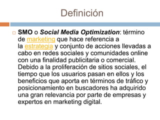 Definición
   SMO o Social Media Optimization: término
    de marketing que hace referencia a
    la estrategia y conjunto de acciones llevadas a
    cabo en redes sociales y comunidades online
    con una finalidad publicitaria o comercial.
    Debido a la proliferación de sitios sociales, el
    tiempo que los usuarios pasan en ellos y los
    beneficios que aporta en términos de tráfico y
    posicionamiento en buscadores ha adquirido
    una gran relevancia por parte de empresas y
    expertos en marketing digital.
 